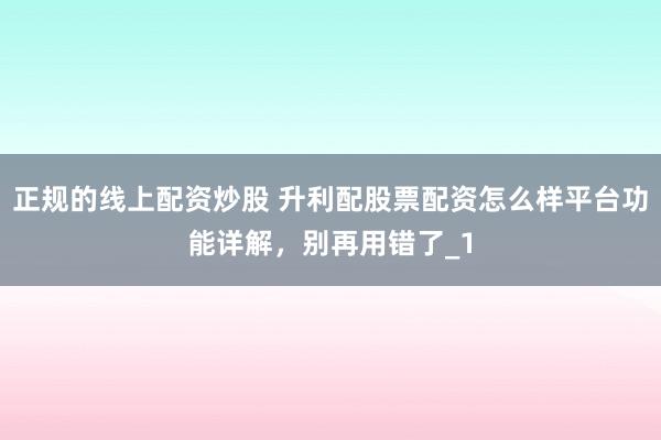 正规的线上配资炒股 升利配股票配资怎么样平台功能详解，别再用错了_1