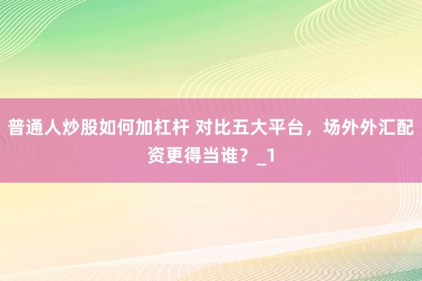 普通人炒股如何加杠杆 对比五大平台，场外外汇配资更得当谁？_1