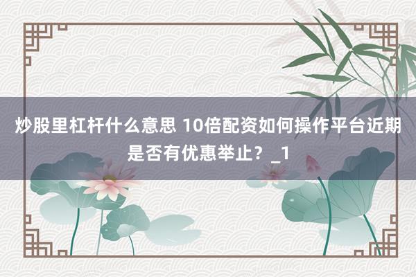 炒股里杠杆什么意思 10倍配资如何操作平台近期是否有优惠举止？_1