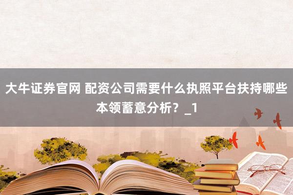 大牛证券官网 配资公司需要什么执照平台扶持哪些本领蓄意分析？_1
