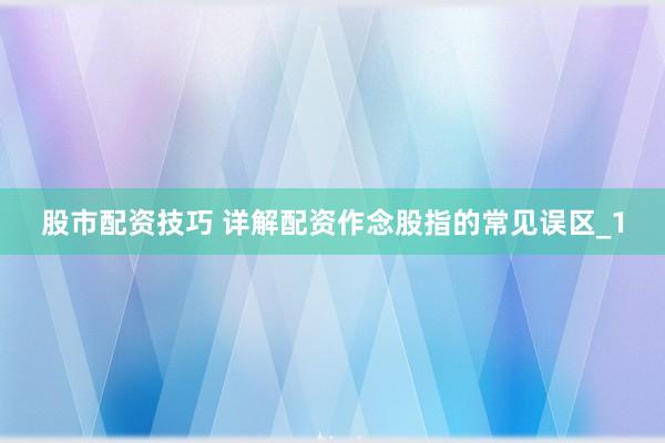 股市配资技巧 详解配资作念股指的常见误区_1