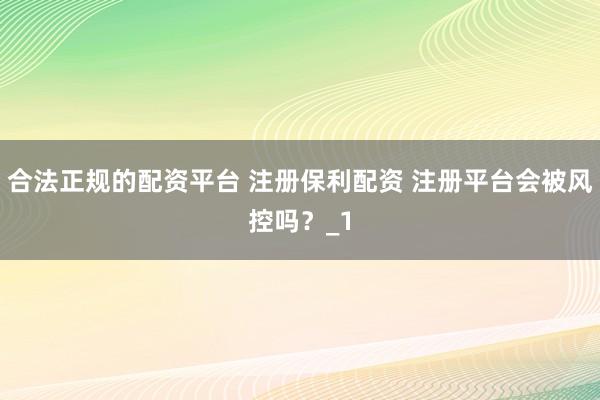 合法正规的配资平台 注册保利配资 注册平台会被风控吗？_1