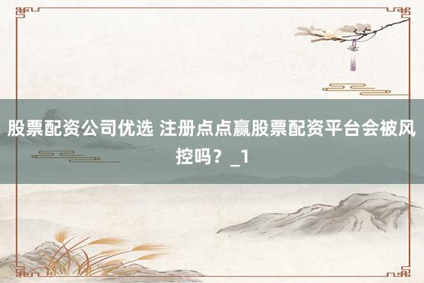 股票配资公司优选 注册点点赢股票配资平台会被风控吗？_1