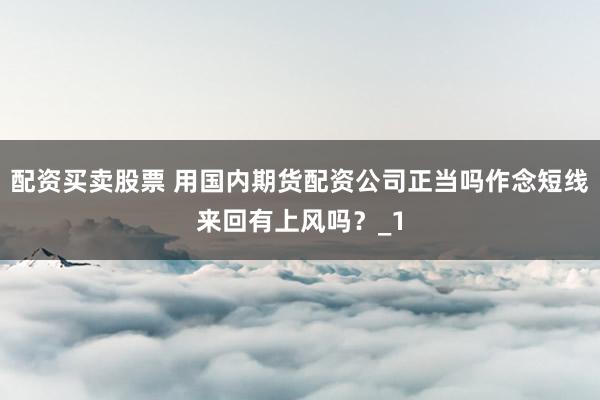 配资买卖股票 用国内期货配资公司正当吗作念短线来回有上风吗？_1