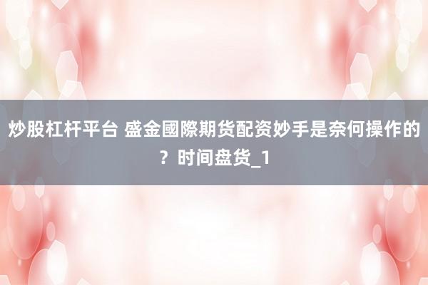 炒股杠杆平台 盛金國際期货配资妙手是奈何操作的？时间盘货_1