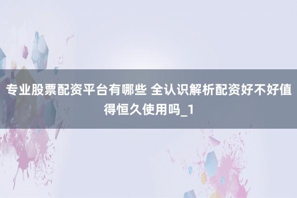 专业股票配资平台有哪些 全认识解析配资好不好值得恒久使用吗_1