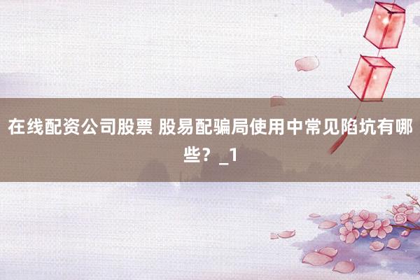 在线配资公司股票 股易配骗局使用中常见陷坑有哪些？_1