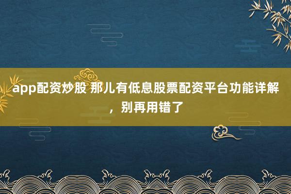 app配资炒股 那儿有低息股票配资平台功能详解，别再用错了