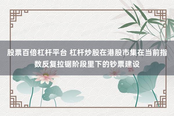 股票百倍杠杆平台 杠杆炒股在港股市集在当前指数反复拉锯阶段里下的钞票建设
