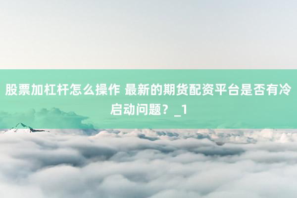 股票加杠杆怎么操作 最新的期货配资平台是否有冷启动问题？_1