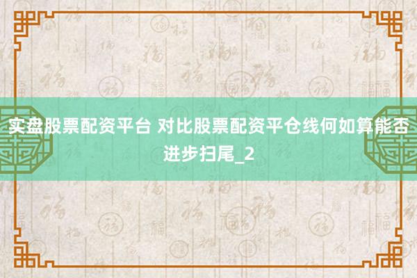 实盘股票配资平台 对比股票配资平仓线何如算能否进步扫尾_2