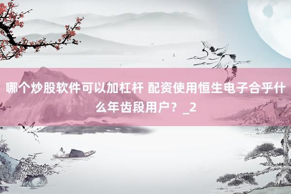 哪个炒股软件可以加杠杆 配资使用恒生电子合乎什么年齿段用户？_2