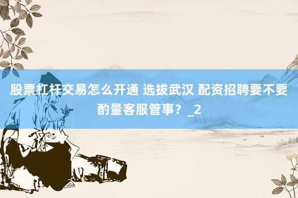 股票杠杆交易怎么开通 选拔武汉 配资招聘要不要酌量客服管事？_2