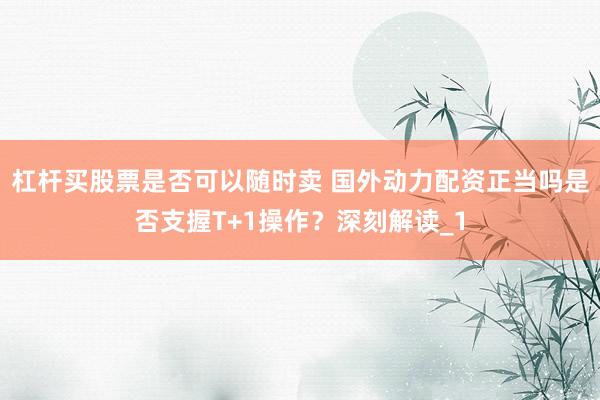 杠杆买股票是否可以随时卖 国外动力配资正当吗是否支握T+1操作？深刻解读_1
