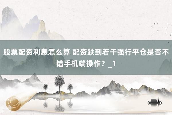股票配资利息怎么算 配资跌到若干强行平仓是否不错手机端操作?_1